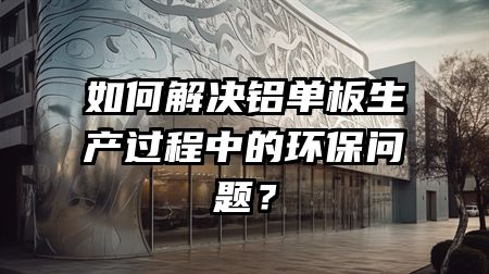如何解决铝单板生产过程中的环保问题？
