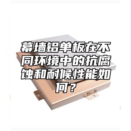 幕墙铝单板在不同环境中的抗腐蚀和耐候性能如何？