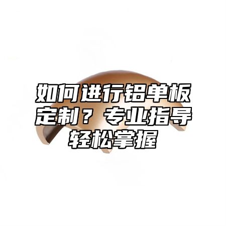 如何进行铝单板定制？专业指导轻松掌握