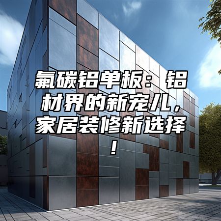 氟碳铝单板：铝材界的新宠儿，家居装修新选择！